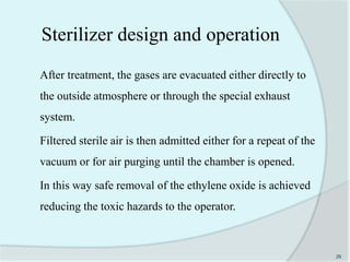 After treatment, the gases are evacuated either directly to
the outside atmosphere or through the special exhaust
system.
Filtered sterile air is then admitted either for a repeat of the
vacuum or for air purging until the chamber is opened.
In this way safe removal of the ethylene oxide is achieved
reducing the toxic hazards to the operator.
26
Sterilizer design and operation
 
