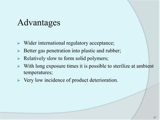 Advantages
 Wider international regulatory acceptance;
 Better gas penetration into plastic and rubber;
 Relatively slow to form solid polymers;
 With long exposure times it is possible to sterilize at ambient
temperatures;
 Very low incidence of product deterioration.
27
 