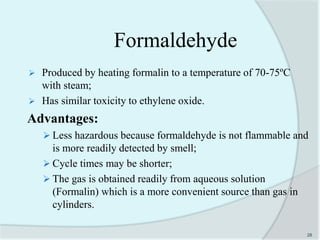 Formaldehyde
 Produced by heating formalin to a temperature of 70-75ºC
with steam;
 Has similar toxicity to ethylene oxide.
Advantages:
 Less hazardous because formaldehyde is not flammable and
is more readily detected by smell;
 Cycle times may be shorter;
 The gas is obtained readily from aqueous solution
(Formalin) which is a more convenient source than gas in
cylinders.
28
 