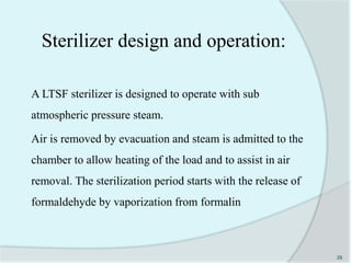 A LTSF sterilizer is designed to operate with sub
atmospheric pressure steam.
Air is removed by evacuation and steam is admitted to the
chamber to allow heating of the load and to assist in air
removal. The sterilization period starts with the release of
formaldehyde by vaporization from formalin
29
Sterilizer design and operation:
 