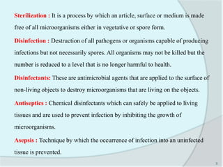 Sterilization : It is a process by which an article, surface or medium is made
free of all microorganisms either in vegetative or spore form.
Disinfection : Destruction of all pathogens or organisms capable of producing
infections but not necessarily spores. All organisms may not be killed but the
number is reduced to a level that is no longer harmful to health.
Disinfectants: These are antimicrobial agents that are applied to the surface of
non-living objects to destroy microorganisms that are living on the objects.
Antiseptics : Chemical disinfectants which can safely be applied to living
tissues and are used to prevent infection by inhibiting the growth of
microorganisms.
Asepsis : Technique by which the occurrence of infection into an uninfected
tissue is prevented.
3
 