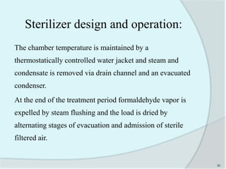 The chamber temperature is maintained by a
thermostatically controlled water jacket and steam and
condensate is removed via drain channel and an evacuated
condenser.
At the end of the treatment period formaldehyde vapor is
expelled by steam flushing and the load is dried by
alternating stages of evacuation and admission of sterile
filtered air.
30
Sterilizer design and operation:
 