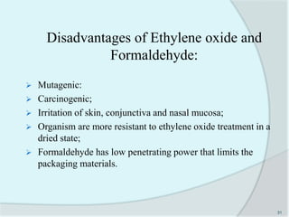 Disadvantages of Ethylene oxide and
Formaldehyde:
 Mutagenic:
 Carcinogenic;
 Irritation of skin, conjunctiva and nasal mucosa;
 Organism are more resistant to ethylene oxide treatment in a
dried state;
 Formaldehyde has low penetrating power that limits the
packaging materials.
31
 