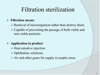 Filtration sterilization
 Filtration means
 Removal of microorganism rather than destroy them;
 Capable of preventing the passage of both viable and
non-viable particles.
 Application in product
 Heat sensitive injection
 Ophthalmic solutions;
 Air and other gases for supply to aseptic areas.
32
 