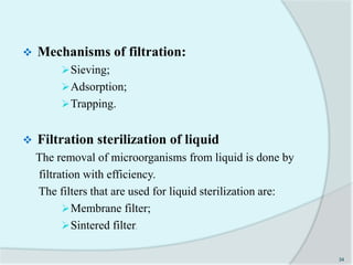  Mechanisms of filtration:
Sieving;
Adsorption;
Trapping.
 Filtration sterilization of liquid
The removal of microorganisms from liquid is done by
filtration with efficiency.
The filters that are used for liquid sterilization are:
Membrane filter;
Sintered filter.
34
 