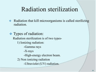 Radiation sterilization
 Radiation that kill microorganisms is called sterilizing
radiation.
 Types of radiation:
Radiation sterilization is of two types-
1) Ionizing radiation:
-Gamma rays
-X-rays
-High-energy electron beam.
2) Non ionizing radiation
-Ultraviolet (UV) radiation.
38
 