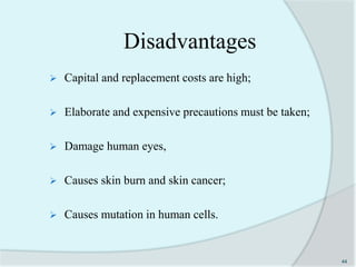 Disadvantages
 Capital and replacement costs are high;
 Elaborate and expensive precautions must be taken;
 Damage human eyes,
 Causes skin burn and skin cancer;
 Causes mutation in human cells.
44
 