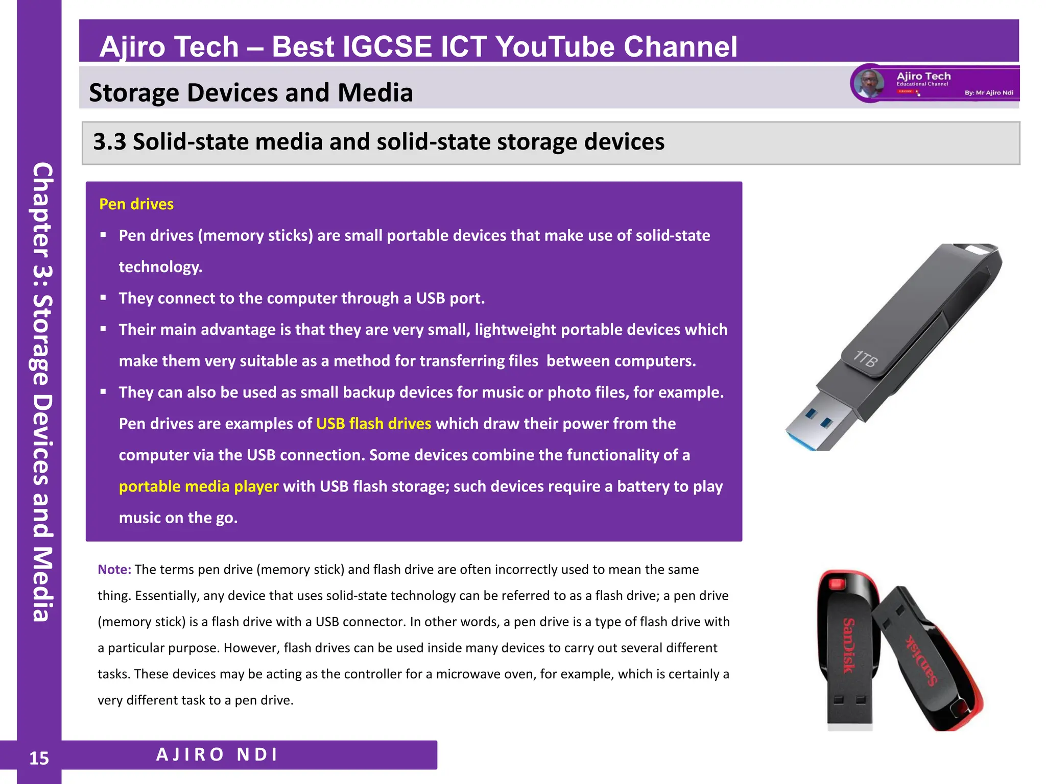 Storage Devices and Media
WWW.YAHMAD.CO.UK
3.3 Solid-state media and solid-state storage devices
A J I R O N D I
Ajiro Tech – Best IGCSE ICT YouTube Channel
Chapter
3:
Storage
Devices
and
Media
15
Pen drives
▪ Pen drives (memory sticks) are small portable devices that make use of solid-state
technology.
▪ They connect to the computer through a USB port.
▪ Their main advantage is that they are very small, lightweight portable devices which
make them very suitable as a method for transferring files between computers.
▪ They can also be used as small backup devices for music or photo files, for example.
Pen drives are examples of USB flash drives which draw their power from the
computer via the USB connection. Some devices combine the functionality of a
portable media player with USB flash storage; such devices require a battery to play
music on the go.
Note: The terms pen drive (memory stick) and flash drive are often incorrectly used to mean the same
thing. Essentially, any device that uses solid-state technology can be referred to as a flash drive; a pen drive
(memory stick) is a flash drive with a USB connector. In other words, a pen drive is a type of flash drive with
a particular purpose. However, flash drives can be used inside many devices to carry out several different
tasks. These devices may be acting as the controller for a microwave oven, for example, which is certainly a
very different task to a pen drive.
 