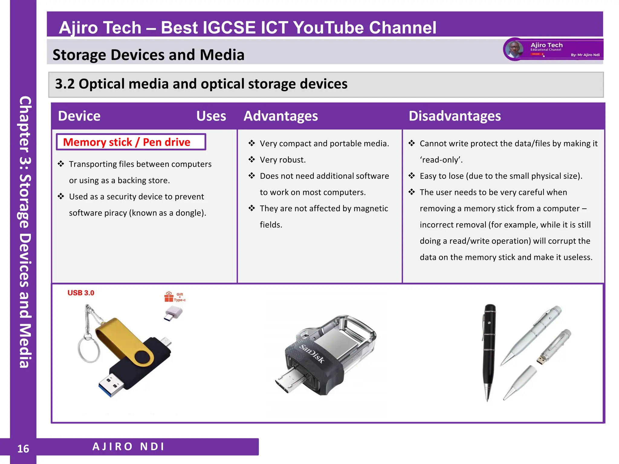 Storage Devices and Media
WWW.YAHMAD.CO.UK
A J I R O N D I
Ajiro Tech – Best IGCSE ICT YouTube Channel
Chapter
3:
Storage
Devices
and
Media
16
Device Uses Advantages Disadvantages
❖ Transporting files between computers
or using as a backing store.
❖ Used as a security device to prevent
software piracy (known as a dongle).
❖ Very compact and portable media.
❖ Very robust.
❖ Does not need additional software
to work on most computers.
❖ They are not affected by magnetic
fields.
❖ Cannot write protect the data/files by making it
‘read-only’.
❖ Easy to lose (due to the small physical size).
❖ The user needs to be very careful when
removing a memory stick from a computer –
incorrect removal (for example, while it is still
doing a read/write operation) will corrupt the
data on the memory stick and make it useless.
Memory stick / Pen drive
3.2 Optical media and optical storage devices
 