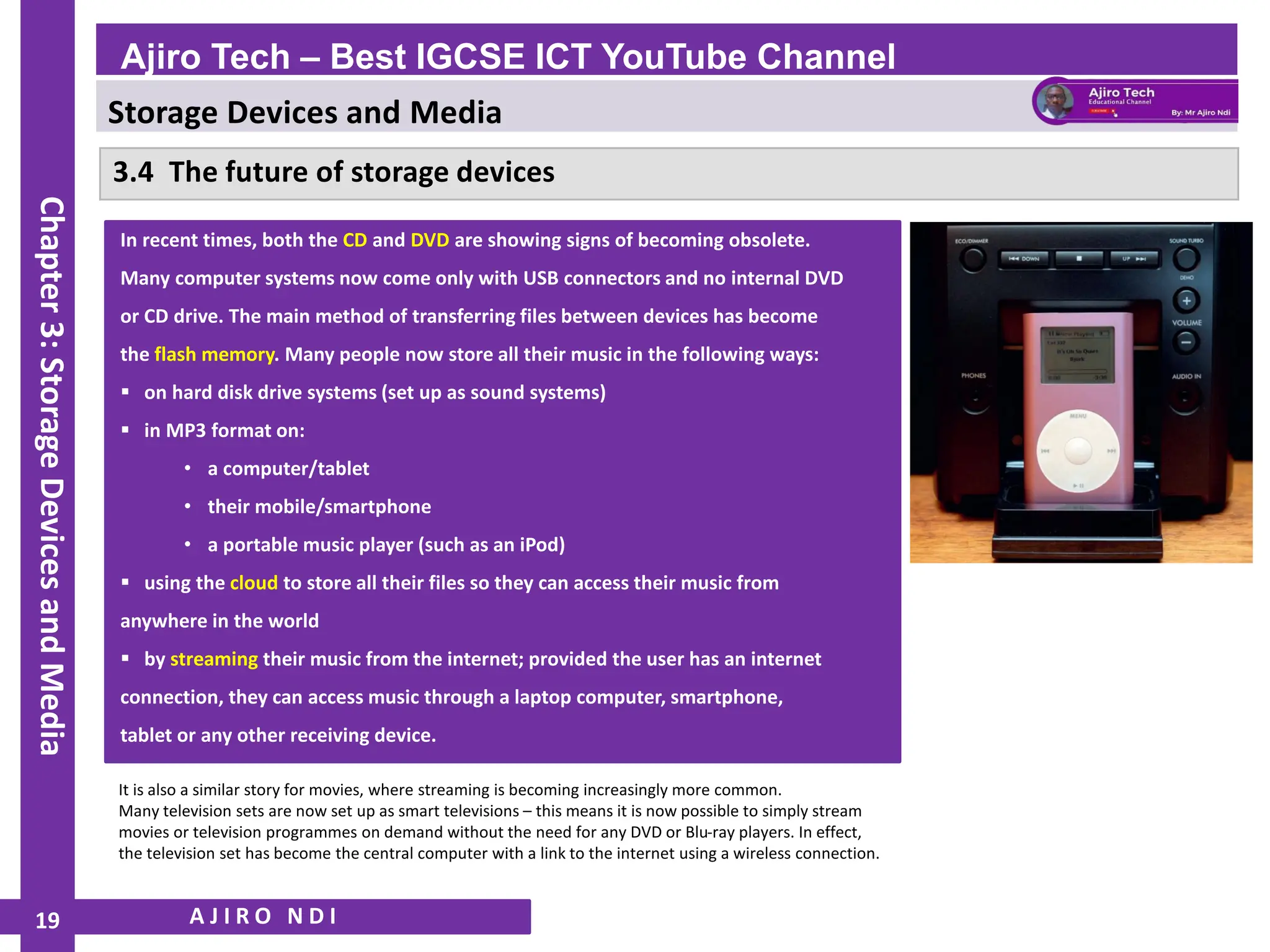 Storage Devices and Media
WWW.YAHMAD.CO.UK
3.4 The future of storage devices
A J I R O N D I
Ajiro Tech – Best IGCSE ICT YouTube Channel
Chapter
3:
Storage
Devices
and
Media
19
In recent times, both the CD and DVD are showing signs of becoming obsolete.
Many computer systems now come only with USB connectors and no internal DVD
or CD drive. The main method of transferring files between devices has become
the flash memory. Many people now store all their music in the following ways:
▪ on hard disk drive systems (set up as sound systems)
▪ in MP3 format on:
• a computer/tablet
• their mobile/smartphone
• a portable music player (such as an iPod)
▪ using the cloud to store all their files so they can access their music from
anywhere in the world
▪ by streaming their music from the internet; provided the user has an internet
connection, they can access music through a laptop computer, smartphone,
tablet or any other receiving device.
It is also a similar story for movies, where streaming is becoming increasingly more common.
Many television sets are now set up as smart televisions – this means it is now possible to simply stream
movies or television programmes on demand without the need for any DVD or Blu-ray players. In effect,
the television set has become the central computer with a link to the internet using a wireless connection.
 