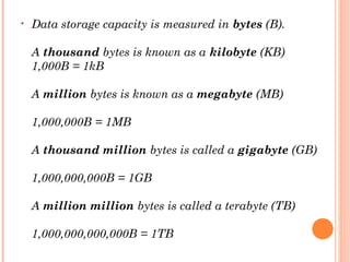 • Data storage capacity is measured in bytes (B). 
A thousand bytes is known as a kilobyte (KB)
1,000B = 1kB
A million bytes is known as a megabyte (MB)
1,000,000B = 1MB
A thousand million bytes is called a gigabyte (GB)
1,000,000,000B = 1GB
A million million bytes is called a terabyte (TB)
1,000,000,000,000B = 1TB
 