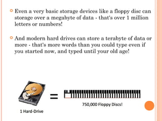  Even a very basic storage devices like a floppy disc can
storage over a megabyte of data - that's over 1 million
letters or numbers! 
 And modern hard drives can store a terabyte of data or
more - that's more words than you could type even if
you started now, and typed until your old age!
 