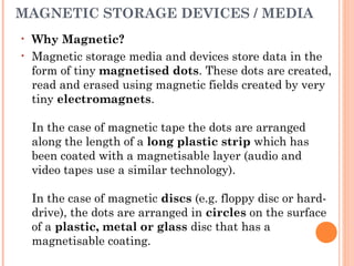 MAGNETIC STORAGE DEVICES / MEDIA
• Why Magnetic?
• Magnetic storage media and devices store data in the
form of tiny magnetised dots. These dots are created,
read and erased using magnetic fields created by very
tiny electromagnets.
In the case of magnetic tape the dots are arranged
along the length of a long plastic strip which has
been coated with a magnetisable layer (audio and
video tapes use a similar technology).
In the case of magnetic discs (e.g. floppy disc or hard-
drive), the dots are arranged in circles on the surface
of a plastic, metal or glass disc that has a
magnetisable coating.
 