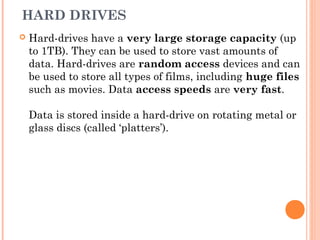 HARD DRIVES
 Hard-drives have a very large storage capacity (up
to 1TB). They can be used to store vast amounts of
data. Hard-drives are random access devices and can
be used to store all types of films, including huge files
such as movies. Data access speeds are very fast.
Data is stored inside a hard-drive on rotating metal or
glass discs (called ‘platters’).
 
