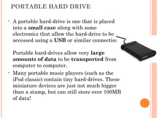 PORTABLE HARD DRIVE
• A portable hard-drive is one that is placed
into a small case along with some
electronics that allow the hard-drive to be
accessed using a USB or similar connection. 
Portable hard-drives allow very large
amounts of data to be transported from
computer to computer.
• Many portable music players (such as the
iPod classic) contain tiny hard-drives. These
miniature devices are just not much bigger
than a stamp, but can still store over 100MB
of data!
 
