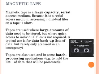 MAGNETIC TAPE
• Magnetic tape is a large capacity, serial
access medium. Because it is a serial
access medium, accessing individual files
on a tape is slow.
Tapes are used where large amounts of
data need to be stored, but where quick
access to individual files is not required. A
typical use is for data back-up (lots of
data, but rarely only accessed in an
emergency)
Tapes are also used and in some batch-
processing applications (e.g. to hold the
list of data that will be processed).
 