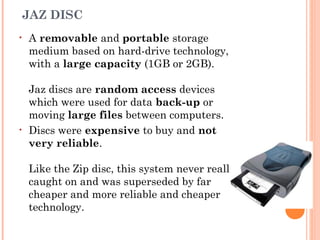 JAZ DISC
• A removable and portable storage
medium based on hard-drive technology,
with a large capacity (1GB or 2GB). 
Jaz discs are random access devices
which were used for data back-up or
moving large files between computers.
• Discs were expensive to buy and not
very reliable. 
Like the Zip disc, this system never really
caught on and was superseded by far
cheaper and more reliable and cheaper
technology.
 