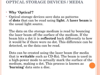 OPTICAL STORAGE DEVICES / MEDIA
• Why 'Optical'?
• Optical storage devices save data as patterns
of dots that can be read using light. A laser beam is
the usual light source.
The data on the storage medium is read by bouncing
the laser beam off the surface of the medium. If the
beam hits a dot it is reflected back differently to how
it would be if there were no dot. This difference can be
detected, so the data can be read.
Dots can be created using the laser beam (for media
that is writable such as CD-Rs). The beam is used in
a high-power mode to actually mark the surface of the
medium, making a dot. This process is known as
‘burning’ data onto a disc.
 