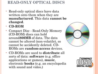 READ-ONLY OPTICAL DISCS
• Read-only optical discs have data
written onto them when they are
manufactured. This data cannot be
changed.
• CD-ROM
• Compact Disc - Read-Only Memory
(CD-ROM) discs can hold
around800MB of data. The data
cannot be altered (non-volatile), so
cannot be accidently deleted. CD-
ROMs are random-access devices.
• CD-ROMs are used to distribute all
sorts of data: software (e.g. office
applications or games), music,
electronic books (e.g. an encyclopedia
with sound and video.)
 