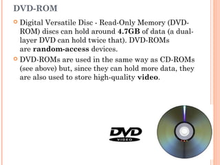 DVD-ROM
 Digital Versatile Disc - Read-Only Memory (DVD-
ROM) discs can hold around 4.7GB of data (a dual-
layer DVD can hold twice that). DVD-ROMs
are random-access devices.
 DVD-ROMs are used in the same way as CD-ROMs
(see above) but, since they can hold more data, they
are also used to store high-quality video.
 