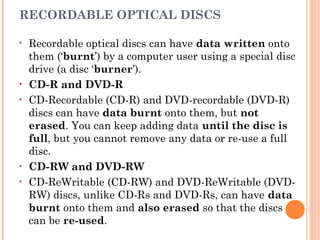 RECORDABLE OPTICAL DISCS
• Recordable optical discs can have data written onto
them (‘burnt’) by a computer user using a special disc
drive (a disc ‘burner’).
• CD-R and DVD-R
• CD-Recordable (CD-R) and DVD-recordable (DVD-R)
discs can have data burnt onto them, but not
erased. You can keep adding data until the disc is
full, but you cannot remove any data or re-use a full
disc.
• CD-RW and DVD-RW
• CD-ReWritable (CD-RW) and DVD-ReWritable (DVD-
RW) discs, unlike CD-Rs and DVD-Rs, can have data
burnt onto them and also erased so that the discs
can be re-used.
 