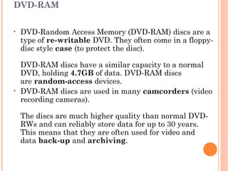 DVD-RAM
• DVD-Random Access Memory (DVD-RAM) discs are a
type of re-writable DVD. They often come in a floppy-
disc style case (to protect the disc). 
DVD-RAM discs have a similar capacity to a normal
DVD, holding 4.7GB of data. DVD-RAM discs
are random-access devices.
• DVD-RAM discs are used in many camcorders (video
recording cameras). 
The discs are much higher quality than normal DVD-
RWs and can reliably store data for up to 30 years.
This means that they are often used for video and
data back-up and archiving.
 