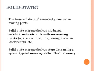 'SOLID-STATE'?
• The term ‘solid-state’ essentially means ‘no
moving parts’. 
Solid-state storage devices are based
on electronic circuits with no moving
parts (no reels of tape, no spinning discs, no
laser beams, etc.)
Solid-state storage devices store data using a
special type of memory called flash memory...
 