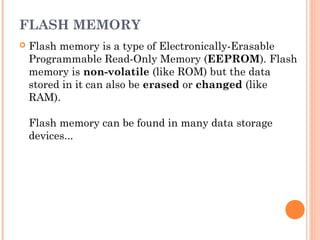 FLASH MEMORY
 Flash memory is a type of Electronically-Erasable
Programmable Read-Only Memory (EEPROM). Flash
memory is non-volatile (like ROM) but the data
stored in it can also be erased or changed (like
RAM).
Flash memory can be found in many data storage
devices...
 