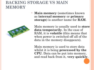 BACKING STORAGE VS MAIN
MEMORY
• Main memory (sometimes known
as internal memory or primary
storage) is another name for RAM.
Main memory is usually used to store
data temporarily. In the case of
RAM, it is volatile (this means that
when power is switched off all of the
data in the memory disappears). 
Main memory is used to store data
whilst it is being processed by the
CPU. Data can be put into memory,
and read back from it, very quickly. 
 