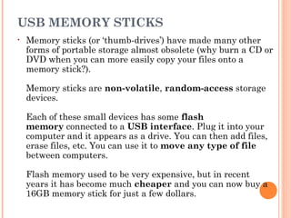 USB MEMORY STICKS
• Memory sticks (or ‘thumb-drives’) have made many other
forms of portable storage almost obsolete (why burn a CD or
DVD when you can more easily copy your files onto a
memory stick?). 
Memory sticks are non-volatile, random-access storage
devices.
Each of these small devices has some flash
memory connected to a USB interface. Plug it into your
computer and it appears as a drive. You can then add files,
erase files, etc. You can use it to move any type of file
between computers.
Flash memory used to be very expensive, but in recent
years it has become much cheaper and you can now buy a
16GB memory stick for just a few dollars.
 
