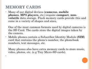 MEMORY CARDS
• Many of our digital devices (cameras, mobile
phones, MP3 players, etc.) require compact, non-
volatile data storage. Flash memory cards provide this and
come in a variety of shapes and sizes.
One of the most common formats used by digital cameras is
the SD Card. The cards store the digital images taken by
the camera.
• Mobile phones contain a Subscriber Identity Module (SIM)
card that contains the phone’s number, the phonebook
numbers, text messages, etc. 
Many phones also have extra memory cards to store music,
video, photos, etc. (e.g Tiny Micro-SD cards).
•
 