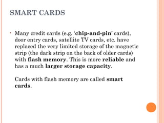 SMART CARDS
• Many credit cards (e.g. ‘chip-and-pin’ cards),
door entry cards, satellite TV cards, etc. have
replaced the very limited storage of the magnetic
strip (the dark strip on the back of older cards)
with flash memory. This is more reliable and
has a much larger storage capacity. 
Cards with flash memory are called smart
cards.
 