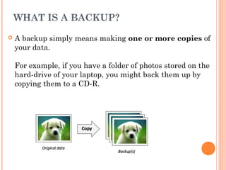 WHAT IS A BACKUP?
 A backup simply means making one or more copies of
your data.
For example, if you have a folder of photos stored on the
hard-drive of your laptop, you might back them up by
copying them to a CD-R.
 