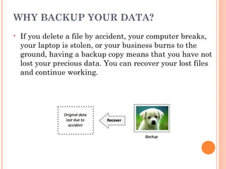 WHY BACKUP YOUR DATA?
• If you delete a file by accident, your computer breaks,
your laptop is stolen, or your business burns to the
ground, having a backup copy means that you have not
lost your precious data. You can recover your lost files
and continue working.
 