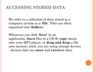 ACCESSING STORED DATA
• We refer to a collection of data stored in a
computer system as a ‘file’. Files are often
organised into ‘folders’.
Whenever you click ‘Save’ in an
application, burn files to a CD-R, copy music
onto your MP3 player, or drag and drop a file
onto memory stick, you are using storage devices
- devices that can store and retrieve data.
 