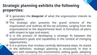 Strategic planning exhibits the following
properties:
 It generates the blueprint of what the organization intends to
accomplish.
 The strategic plan presents the grand scheme of the
organization and outlines all the set activities, ranging from the
organizational to the departmental level. It formalizes all plans
with respect to type and extent.
 It is the process of developing a strategic fit between the
organization's goals and capabilities in the context of changing
opportunities.
 It is a process that involves carefully delineated steps. As stated
in the definition, strategic planning is structured, in that it
begins with reviewing the environment, setting goals, adopting
 