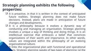 Strategic planning exhibits the following
properties:
 It is proactive, in that it is written in the context of anticipated
future realities. Strategic planning does not make future
decisions. Instead, plans are made in anticipation of future
changes and developments.
 It is a philosophy because it evolves a dynamic way of
conducting and managing an organization. Strategic planning
involves a unique a way of thinking and doing things. It is an
intellectual exercise that embraces a belief that convinces
organizations of their worth and importance. In other words,
values are integrated within the philosophy of an evolving
organizational culture.
 It links the organizational plan with functional and operational
plans. Strategic planning speaks of two types of planning: (a) the
 
