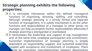 Strategic planning exhibits the following
properties:
 It is intricately interwoven within the defined managerial
functions of organizing, directing, staffing, and controlling.
Although strategic planning is a strictly formal and separate
function of management, it is subtly intertwined in all the other
functions and responsibilities of a manager. In other words, no
manager can fully accomplish his/her responsibilities effectively if
strategic planning is disregarded or overlooked
 It necessitates the leadership and support of top management
and, at the same time, employee participation and commitment.
Successful implementation of strategic planning is largely
dependent on responsibility, support, and sustained leadership
coupled with acceptance and involvement of employees. There
should be synergistic interrelationships between departments
 