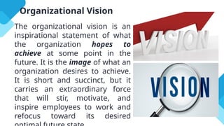 Organizational Vision
The organizational vision is an
inspirational statement of what
the organization hopes to
achieve at some point in the
future. It is the image of what an
organization desires to achieve.
It is short and succinct, but it
carries an extraordinary force
that will stir, motivate, and
inspire employees to work and
refocus toward its desired
 