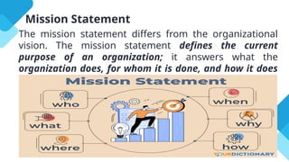 Mission Statement
The mission statement differs from the organizational
vision. The mission statement defines the current
purpose of an organization; it answers what the
organization does, for whom it is done, and how it does
what it does.
 