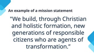 An example of a mission statement
"We build, through Christian
and holistic formation, new
generations of responsible
citizens who are agents of
transformation.”
 