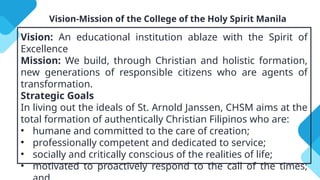 Vision-Mission of the College of the Holy Spirit Manila
Vision: An educational institution ablaze with the Spirit of
Excellence
Mission: We build, through Christian and holistic formation,
new generations of responsible citizens who are agents of
transformation.
Strategic Goals
In living out the ideals of St. Arnold Janssen, CHSM aims at the
total formation of authentically Christian Filipinos who are:
• humane and committed to the care of creation;
• professionally competent and dedicated to service;
• socially and critically conscious of the realities of life;
• motivated to proactively respond to the call of the times;
 