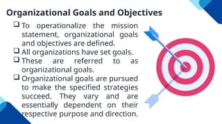 Organizational Goals and Objectives
 To operationalize the mission
statement, organizational goals
and objectives are defined.
 All organizations have set goals.
 These are referred to as
organizational goals.
 Organizational goals are pursued
to make the specified strategies
succeed. They vary and are
essentially dependent on their
respective purpose and direction.
 