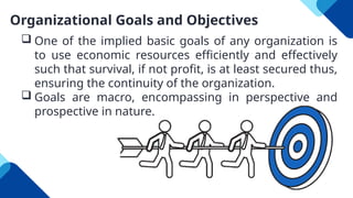 Organizational Goals and Objectives
 One of the implied basic goals of any organization is
to use economic resources efficiently and effectively
such that survival, if not profit, is at least secured thus,
ensuring the continuity of the organization.
 Goals are macro, encompassing in perspective and
prospective in nature.
 