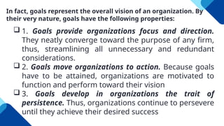 In fact, goals represent the overall vision of an organization. By
their very nature, goals have the following properties:
 1. Goals provide organizations focus and direction.
They neatly converge toward the purpose of any firm,
thus, streamlining all unnecessary and redundant
considerations.
 2. Goals move organizations to action. Because goals
have to be attained, organizations are motivated to
function and perform toward their vision
 3. Goals develop in organizations the trait of
persistence. Thus, organizations continue to persevere
until they achieve their desired success
 