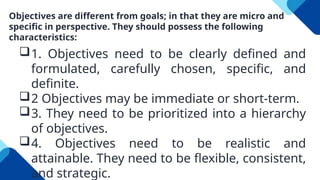 Objectives are different from goals; in that they are micro and
specific in perspective. They should possess the following
characteristics:
1. Objectives need to be clearly defined and
formulated, carefully chosen, specific, and
definite.
2 Objectives may be immediate or short-term.
3. They need to be prioritized into a hierarchy
of objectives.
4. Objectives need to be realistic and
attainable. They need to be flexible, consistent,
and strategic.
 