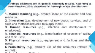 Strategic objectives are, in general, externally focused. According to
Peter Drucker (2008), objectives fall into eight major classifications:
1. Market standing (e.g., desired share of the current and new
markets);
2. Innovation (e.g., development of new goods, services, and of
skills and methods required to supply them);
3. Human resources (e.g., selection and development of
employees);
4. Financial resources (e.g., identification of sources of capital
and their uses);
5. Physical resources (e.g., equipment and facilities and their
uses);
6 Productivity (e.g., efficient use of the resources relative to
output);
 