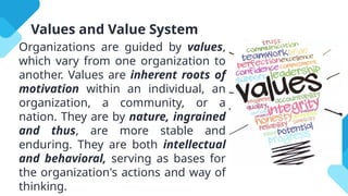 Values and Value System
Organizations are guided by values,
which vary from one organization to
another. Values are inherent roots of
motivation within an individual, an
organization, a community, or a
nation. They are by nature, ingrained
and thus, are more stable and
enduring. They are both intellectual
and behavioral, serving as bases for
the organization's actions and way of
thinking.
 