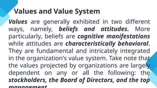 Values and Value System
Values are generally exhibited in two different
ways, namely, beliefs and attitudes. More
particularly, beliefs are cognitive manifestations
while attitudes are characteristically behavioral.
They are fundamental and intricately integrated
in the organization's value system. Take note that
the values projected by organizations are largely
dependent on any or all the following: the
stockholders, the Board of Directors, and the top
 