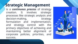 Strategic Management
is a continuous process of strategy
creation. It involves strategic
processes like strategic analysis and
decision-making, strategy
formulation and implementation,
and strategy control with the
primary objectives of achieving and
maintaining better alignment of
corporate policies, priorities, and
success.
 